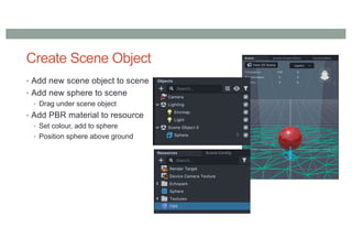 Create Scene Object
• Add new scene object to scene
• Add new sphere to scene
• Drag under scene object
• Add PBR material to resource
• Set colour, add to sphere
• Position sphere above ground
 