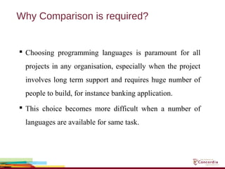 Why Comparison is required?
 Choosing programming languages is paramount for all
projects in any organisation, especially when the project
involves long term support and requires huge number of
people to build, for instance banking application.
 This choice becomes more difficult when a number of
languages are available for same task.
 