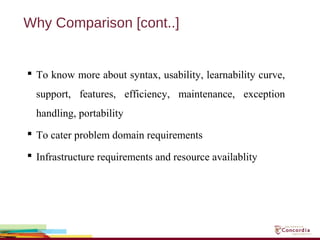 Why Comparison [cont..]
 To know more about syntax, usability, learnability curve,
support, features, efficiency, maintenance, exception
handling, portability
 To cater problem domain requirements
 Infrastructure requirements and resource availablity
 