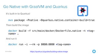 @mraible
Go Native with GraalVM and Quarkus
It’s built-in to Quarkus!
mvn package -Pnative -Dquarkus.native.container-build=true
Then build the image
docker build -f src/main/docker/Dockerfile.native -t <tag-
name> .
And run it
docker run -i --rm -p 8080:8080 <tag-name>
https://quarkus.io/guides/building-native-image
 