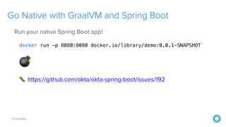 @mraible
Go Native with GraalVM and Spring Boot
Run your native Spring Boot app!
docker run -p 8080:8080 docker.io/library/demo:0.0.1-SNAPSHOT
💣
🐛 https://github.com/okta/okta-spring-boot/issues/192
 