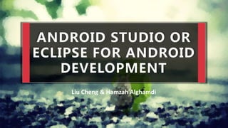 ANDROID STUDIO OR
ECLIPSE FOR ANDROID
DEVELOPMENT
Liu Cheng & Hamzah Alghamdi
 