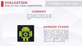 EVALUATION
E A SE O F U SE (CO DE CO M PLE TIO N )
Both IDEs feature the standard Java code
auto completion. Android code auto
completion is available in Eclipse with ADT
bundle.
COMMON
In the case of Android Studio, Google has
baked in deeper support for specific
Android code and refactoring. Android
Studio can refactor your code in places
where it’s just not possible using Eclipse
and ADT. IntelliJ’s Java auto completion
seems more “intelligent” and predicts
better so there is definitely an
improvement in this area over Eclipse.
ANDROID STUDIO
3 (Eclipse) VS 5 (AS)
 