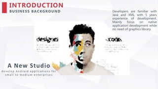 INTRODUCTION
BU SIN ESS BACKGRO UN D
A New Studio
d e v e l o p A n d ro i d a p p l i c a t i o n s fo r
s m a l l t o m e d i u m e n t e r p r i s e s
Developers are familiar with
Java and XML with 5 years
experience of development.
Mainly focus on native
application development while
no need of graphics library.
 