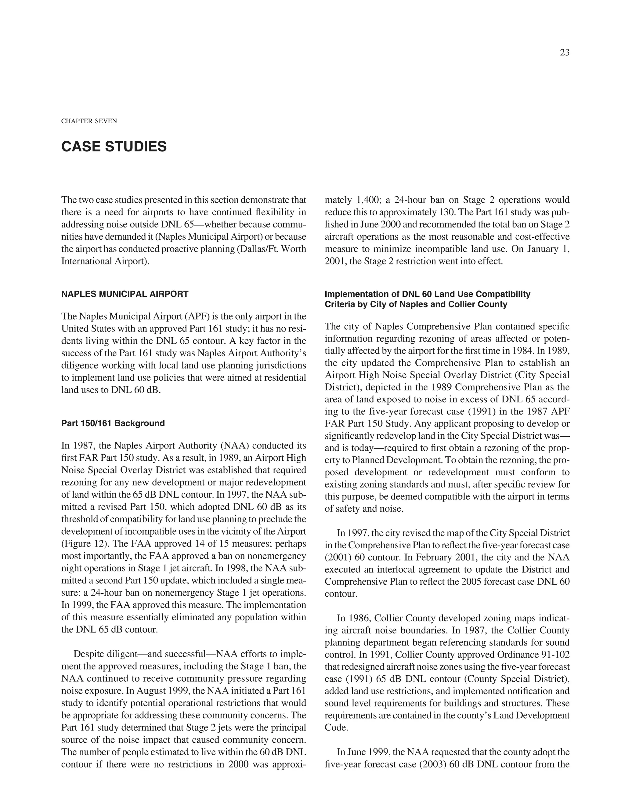 23




CHAPTER SEVEN



CASE STUDIES


The two case studies presented in this section demonstrate that    mately 1,400; a 24-hour ban on Stage 2 operations would
there is a need for airports to have continued ﬂexibility in       reduce this to approximately 130. The Part 161 study was pub-
addressing noise outside DNL 65—whether because commu-             lished in June 2000 and recommended the total ban on Stage 2
nities have demanded it (Naples Municipal Airport) or because      aircraft operations as the most reasonable and cost-effective
the airport has conducted proactive planning (Dallas/Ft. Worth     measure to minimize incompatible land use. On January 1,
International Airport).                                            2001, the Stage 2 restriction went into effect.


NAPLES MUNICIPAL AIRPORT                                           Implementation of DNL 60 Land Use Compatibility
                                                                   Criteria by City of Naples and Collier County
The Naples Municipal Airport (APF) is the only airport in the
United States with an approved Part 161 study; it has no resi-     The city of Naples Comprehensive Plan contained speciﬁc
dents living within the DNL 65 contour. A key factor in the        information regarding rezoning of areas affected or poten-
success of the Part 161 study was Naples Airport Authority’s       tially affected by the airport for the ﬁrst time in 1984. In 1989,
diligence working with local land use planning jurisdictions       the city updated the Comprehensive Plan to establish an
to implement land use policies that were aimed at residential      Airport High Noise Special Overlay District (City Special
land uses to DNL 60 dB.                                            District), depicted in the 1989 Comprehensive Plan as the
                                                                   area of land exposed to noise in excess of DNL 65 accord-
                                                                   ing to the five-year forecast case (1991) in the 1987 APF
Part 150/161 Background                                            FAR Part 150 Study. Any applicant proposing to develop or
                                                                   signiﬁcantly redevelop land in the City Special District was—
In 1987, the Naples Airport Authority (NAA) conducted its          and is today—required to ﬁrst obtain a rezoning of the prop-
ﬁrst FAR Part 150 study. As a result, in 1989, an Airport High     erty to Planned Development. To obtain the rezoning, the pro-
Noise Special Overlay District was established that required       posed development or redevelopment must conform to
rezoning for any new development or major redevelopment            existing zoning standards and must, after speciﬁc review for
of land within the 65 dB DNL contour. In 1997, the NAA sub-        this purpose, be deemed compatible with the airport in terms
mitted a revised Part 150, which adopted DNL 60 dB as its          of safety and noise.
threshold of compatibility for land use planning to preclude the
development of incompatible uses in the vicinity of the Airport        In 1997, the city revised the map of the City Special District
(Figure 12). The FAA approved 14 of 15 measures; perhaps           in the Comprehensive Plan to reﬂect the ﬁve-year forecast case
most importantly, the FAA approved a ban on nonemergency           (2001) 60 contour. In February 2001, the city and the NAA
night operations in Stage 1 jet aircraft. In 1998, the NAA sub-    executed an interlocal agreement to update the District and
mitted a second Part 150 update, which included a single mea-      Comprehensive Plan to reﬂect the 2005 forecast case DNL 60
sure: a 24-hour ban on nonemergency Stage 1 jet operations.        contour.
In 1999, the FAA approved this measure. The implementation
of this measure essentially eliminated any population within          In 1986, Collier County developed zoning maps indicat-
the DNL 65 dB contour.                                             ing aircraft noise boundaries. In 1987, the Collier County
                                                                   planning department began referencing standards for sound
   Despite diligent—and successful—NAA efforts to imple-           control. In 1991, Collier County approved Ordinance 91-102
ment the approved measures, including the Stage 1 ban, the         that redesigned aircraft noise zones using the ﬁve-year forecast
NAA continued to receive community pressure regarding              case (1991) 65 dB DNL contour (County Special District),
noise exposure. In August 1999, the NAA initiated a Part 161       added land use restrictions, and implemented notiﬁcation and
study to identify potential operational restrictions that would    sound level requirements for buildings and structures. These
be appropriate for addressing these community concerns. The        requirements are contained in the county’s Land Development
Part 161 study determined that Stage 2 jets were the principal     Code.
source of the noise impact that caused community concern.
The number of people estimated to live within the 60 dB DNL          In June 1999, the NAA requested that the county adopt the
contour if there were no restrictions in 2000 was approxi-         ﬁve-year forecast case (2003) 60 dB DNL contour from the
 