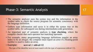 Phase-3: Semantic Analysis
• The semantic analyzer uses the syntax tree and the information in the
symbol table to check the source program for semantic consistency with
the language definition.
• Gathers type information and saves it in either the syntax tree or the
symbol table, for subsequent use during intermediate-code generation.
• An important part of semantic analysis is type checking, where the
compiler checks that each operator has matching operands.
• For example, many programming language definitions require an array
index to be an integer; the compiler must report an error if a floating-point
number is used to index an array.
• Example: newval := oldval+12
The type of the identifier newval must match with the type of expression (oldval+12).
17
 