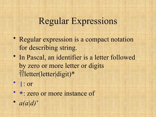 Regular Expressions
• Regular expression is a compact notation
for describing string.
• In Pascal, an identifier is a letter followed
by zero or more letter or digits
letter(letter|digit)*
• |: or
• *: zero or more instance of
• a(a|d)*
 