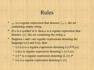 Rules
•  is a regular expression that denotes {}, the set
containing empty string.
• If a is a symbol in , then a is a regular expression that
denotes {a}, the set containing the string a.
• Suppose r and s are regular expressions denoting the
language L(r) and L(s), then
– (r) |(s) is a regular expression denoting L(r)L(s).
– (r)(s) is regular expression denoting L (r) L(s).
– (r) * is a regular expression denoting (L (r) )*.
– (r) is a regular expression denoting L (r).
 