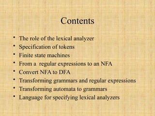 Contents
• The role of the lexical analyzer
• Specification of tokens
• Finite state machines
• From a regular expressions to an NFA
• Convert NFA to DFA
• Transforming grammars and regular expressions
• Transforming automata to grammars
• Language for specifying lexical analyzers
 