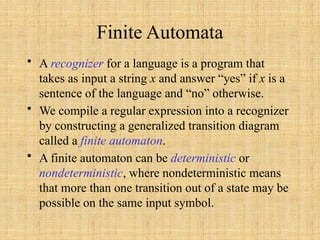 Finite Automata
• A recognizer for a language is a program that
takes as input a string x and answer “yes” if x is a
sentence of the language and “no” otherwise.
• We compile a regular expression into a recognizer
by constructing a generalized transition diagram
called a finite automaton.
• A finite automaton can be deterministic or
nondeterministic, where nondeterministic means
that more than one transition out of a state may be
possible on the same input symbol.
 