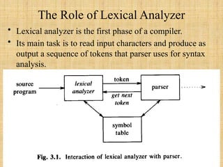 The Role of Lexical Analyzer
• Lexical analyzer is the first phase of a compiler.
• Its main task is to read input characters and produce as
output a sequence of tokens that parser uses for syntax
analysis.
 