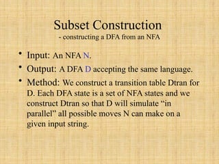 Subset Construction
- constructing a DFA from an NFA
• Input: An NFA N.
• Output: A DFA D accepting the same language.
• Method: We construct a transition table Dtran for
D. Each DFA state is a set of NFA states and we
construct Dtran so that D will simulate “in
parallel” all possible moves N can make on a
given input string.
 