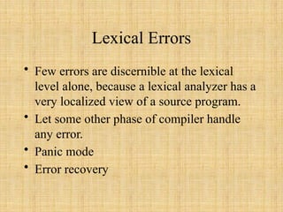 Lexical Errors
• Few errors are discernible at the lexical
level alone, because a lexical analyzer has a
very localized view of a source program.
• Let some other phase of compiler handle
any error.
• Panic mode
• Error recovery
 