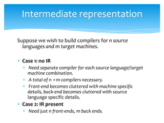 Intermediate representation

Suppose we wish to build compilers for n source
  languages and m target machines.

  Case 1: no IR
     Need separate compiler for each source language/target
    machine combination.
     A total of n ∗ m compilers necessary.
     Front-end becomes cluttered with machine specific
    details, back-end becomes cluttered with source
    language specific details.
  Case 2: IR present
    Need just n front-ends, m back ends.
 