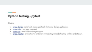 Python testing - pytest
Plugins:
● pytest-django - set of tools made specifically for testing Django applications
● pytest-xdist - run tests in parallel
● pytest-cov - adds code coverage support
● pytest-instafail - shows failures and errors immediately instead of waiting until the end of a run
 
