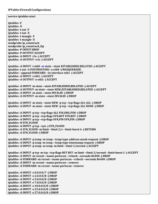 IPTables Firewall Configurations
service iptables start
iptables -F
iptables -X
iptables -t nat -F
iptables -t nat -X
iptables -t mangle -F
iptables -t mangle -X
modprobe ip_conntrack
modprobe ip_conntrack_ftp
iptables -P INPUT DROP
iptables -P OUTPUT ACCEPT
iptables -A INPUT -i lo -j ACCEPT
iptables -A OUTPUT -o lo -j ACCEPT
iptables -A INPUT -i eth0 -m state --state ESTABLISHED,RELATED -j ACCEPT
iptables -t nat -A POSTROUTING -o eth0 -j MASQUERADE
iptables --append FORWARD --in-interface eth1 -j ACCEPT
iptables -A INPUT -i eth1 -j ACCEPT
iptables -A OUTPUT -o eth1 -j ACCEPT
iptables -A INPUT -m state --state ESTABLISHED,RELATED -j ACCEPT
iptables -A OUTPUT -m state --state NEW,ESTABLISHED,RELATED -j ACCEPT
iptables -A INPUT -m state --state INVALID -j DROP
iptables -A OUTPUT -m state --state INVALID -j DROP
iptables -A INPUT -m state --state NEW -p tcp --tcp-flags ALL ALL -j DROP
iptables -A INPUT -m state --state NEW -p tcp --tcp-flags ALL NONE -j DROP
iptables -A INPUT -p tcp --tcp-flags ALL FIN,URG,PSH -j DROP
iptables -A INPUT -p tcp --tcp-flags SYN,RST SYN,RST -j DROP
iptables -A INPUT -p tcp --tcp-flags SYN,FIN SYN,FIN -j DROP
iptables -N SYN_FLOOD
iptables -A INPUT -p tcp --syn -j SYN_FLOOD
iptables -A SYN_FLOOD -m limit --limit 2/s --limit-burst 6 -j RETURN
iptables -A SYN_FLOOD -j DROP
iptables -A INPUT -p icmp -m icmp --icmp-type address-mask-request -j DROP
iptables -A INPUT -p icmp -m icmp --icmp-type timestamp-request -j DROP
iptables -A INPUT -p icmp -m icmp -m limit --limit 1/second -j ACCEPT
iptables -A INPUT -p tcp -m tcp --tcp-flags RST RST -m limit --limit 2/second --limit-burst 2 -j ACCEPT
iptables -A INPUT -m recent --name portscan --rcheck --seconds 86400 -j DROP
iptables -A FORWARD -m recent --name portscan --rcheck --seconds 86400 -j DROP
iptables -A INPUT -m recent --name portscan --remove
iptables -A FORWARD -m recent --name portscan –remove
iptables -A INPUT -s 0.0.0.0/7 -j DROP
iptables -A INPUT -s 2.0.0.0/8 -j DROP
iptables -A INPUT -s 5.0.0.0/8 -j DROP
iptables -A INPUT -s 7.0.0.0/8 -j DROP
iptables -A INPUT -s 10.0.0.0/8 -j DROP
iptables -A INPUT -s 23.0.0.0/8 -j DROP
iptables -A INPUT -s 27.0.0.0/8 -j DROP
 