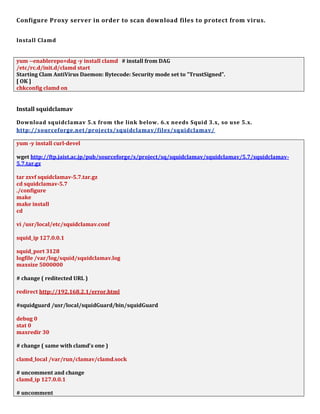 Configure Proxy server in order to scan download files to protect from virus.
Install Clamd
yum --enablerepo=dag -y install clamd # install from DAG
/etc/rc.d/init.d/clamd start
Starting Clam AntiVirus Daemon: Bytecode: Security mode set to "TrustSigned".
[ OK ]
chkconfig clamd on
Install squidclamav
Download squidclamav 5.x from the link below. 6.x needs Squid 3.x, so use 5.x.
http://sourceforge.net/projects/squidclamav/files/squidclamav/
yum -y install curl-devel
wget http://ftp.jaist.ac.jp/pub/sourceforge/s/project/sq/squidclamav/squidclamav/5.7/squidclamav-
5.7.tar.gz
tar zxvf squidclamav-5.7.tar.gz
cd squidclamav-5.7
./configure
make
make install
cd
vi /usr/local/etc/squidclamav.conf
squid_ip 127.0.0.1
squid_port 3128
logfile /var/log/squid/squidclamav.log
maxsize 5000000
# change ( reditected URL )
redirect http://192.168.2.1/error.html
#squidguard /usr/local/squidGuard/bin/squidGuard
debug 0
stat 0
maxredir 30
# change ( same with clamd's one )
clamd_local /var/run/clamav/clamd.sock
# uncomment and change
clamd_ip 127.0.0.1
# uncomment
 