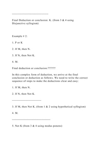------------------------------------
Final Deduction or conclusion: K. (from 3 & 4 using
Disjunctive syllogism)
Example # 2:
1. P or K
2. If M, then N.
3. If N, then Not K.
4. M.
Final deduction or conclusion:??????
In this complex form of deduction, we arrive at the final
conclusion or deduction as follows. We need to write the correct
sequence of steps to make the deductions clear and easy:
1. If M, then N.
2. If N, then Not K.
-----------------------------
3. If M, then Not K. (from 1 & 2 using hypothetical syllogism)
4. M.
--------------------------------------
5. Not K (from 3 & 4 using modus ponens)
 