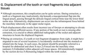 G. Displacement of the tooth or root fragments into adjacent
tissues
Although uncommon, this complication can be quite serious. During extraction, a
tooth or a fragment may inadvertently slip beneath a mucoperiosteal flap into the
lingual pouch, passing through the delicate lingual cortical bone near the lower third
molar area. Alternatively, displacement can occur into the infratemporal fossa behind
the maxillary tuberosity in the upper molar region.
Such displacement often results from incorrect use of forceps or attempting to elevate
a root without sufficient access. If any portion of the tooth or root is missing after
extraction, it is crucial to obtain additional radiographs of the socket and adjacent
structures to locate the displaced fragment.
During an extraction, if a tooth or root fragment disappears from sight, it might have
migrated to one of several locations:1) Accidentally swallowed into the stomach or
inhaled into the lungs. In such cases, the patient should be promptly referred to a
hospital for abdominal and chest X-rays.2) Forced into the maxillary sinus
(antrum).3) Embedded within adjacent soft tissue spaces. 4)Unintentionally trapped
by the suction device.5) Remaining lodged within the tooth socket.
 