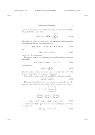 October 29, 2014 11:19 BC: 9404 – Intro to Comp Maths 2nd Ed. Yang-Comp-Maths2014 page 11
Mathematical Foundations 11
which is a real number. The length or norm of a vector x is the root of the
dot product of the vector itself,
|x| = x =
√
x · x =
n
i=1
x2
i . (1.39)
When x = 1, then it is a unit vector. It is straightforward to check that
the dot product has the following properties:
u · v = v · u, u · (v + w) = u · v + u · w, (1.40)
and
(αu) · (βv) = (αβ)u · v, (1.41)
where α, β ∈ are constants.
The angle θ between two vectors u and v can be calculated using their
dot product
u · v = ||u|| ||v|| cos(θ), 0 ≤ θ ≤ π, (1.42)
which leads to
cos(θ) =
u · v
u v
. (1.43)
If the dot product of these two vectors is zero or cos(θ) = 0 (i.e., θ = π/2),
then we say that these two vectors are orthogonal.
Since cos(θ) ≤ 1, then we get the useful Cauchy-Schwartz inequality:
u · v ≤ u v . (1.44)
The dot product of two vectors is a scalar or a number. On the other
hand, the cross product or outer product of two vectors is a new vector
u = x × y =
i j k
x1 x2 x3
y1 y2 y3
=
x2 x3
y2 y3
i +
x3 x1
y3 y1
j +
x1 x2
y1 y2
k
= (x2y3 − x3y2)i + (x3y1 − x1y3)j + (x1y2 − x2y1)k. (1.45)
In fact, the norm of x × y is the area of the parallelogram formed by x
and y. We have
x × y = x y sin θ, (1.46)
 