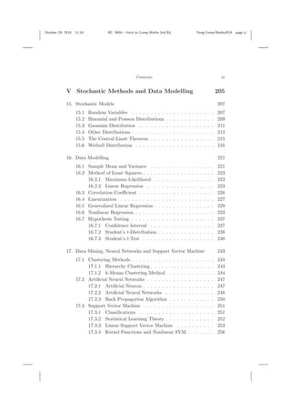 October 29, 2014 11:19 BC: 9404 – Intro to Comp Maths 2nd Ed. Yang-Comp-Maths2014 page xi
Contents xi
V Stochastic Methods and Data Modelling 205
15. Stochastic Models 207
15.1 Random Variables . . . . . . . . . . . . . . . . . . . . . . 207
15.2 Binomial and Poisson Distributions . . . . . . . . . . . . . 209
15.3 Gaussian Distribution . . . . . . . . . . . . . . . . . . . . 211
15.4 Other Distributions . . . . . . . . . . . . . . . . . . . . . . 213
15.5 The Central Limit Theorem . . . . . . . . . . . . . . . . . 215
15.6 Weibull Distribution . . . . . . . . . . . . . . . . . . . . . 216
16. Data Modelling 221
16.1 Sample Mean and Variance . . . . . . . . . . . . . . . . . 221
16.2 Method of Least Squares . . . . . . . . . . . . . . . . . . . 223
16.2.1 Maximum Likelihood . . . . . . . . . . . . . . . . 223
16.2.2 Linear Regression . . . . . . . . . . . . . . . . . . 223
16.3 Correlation Coeﬃcient . . . . . . . . . . . . . . . . . . . . 226
16.4 Linearization . . . . . . . . . . . . . . . . . . . . . . . . . 227
16.5 Generalized Linear Regression . . . . . . . . . . . . . . . . 229
16.6 Nonlinear Regression . . . . . . . . . . . . . . . . . . . . . 233
16.7 Hypothesis Testing . . . . . . . . . . . . . . . . . . . . . . 237
16.7.1 Conﬁdence Interval . . . . . . . . . . . . . . . . . 237
16.7.2 Student’s t-Distribution . . . . . . . . . . . . . . . 238
16.7.3 Student’s t-Test . . . . . . . . . . . . . . . . . . . 240
17. Data Mining, Neural Networks and Support Vector Machine 243
17.1 Clustering Methods . . . . . . . . . . . . . . . . . . . . . . 243
17.1.1 Hierarchy Clustering . . . . . . . . . . . . . . . . . 243
17.1.2 k-Means Clustering Method . . . . . . . . . . . . 244
17.2 Artiﬁcial Neural Networks . . . . . . . . . . . . . . . . . . 247
17.2.1 Artiﬁcial Neuron . . . . . . . . . . . . . . . . . . . 247
17.2.2 Artiﬁcial Neural Networks . . . . . . . . . . . . . 248
17.2.3 Back Propagation Algorithm . . . . . . . . . . . . 250
17.3 Support Vector Machine . . . . . . . . . . . . . . . . . . . 251
17.3.1 Classiﬁcations . . . . . . . . . . . . . . . . . . . . 251
17.3.2 Statistical Learning Theory . . . . . . . . . . . . . 252
17.3.3 Linear Support Vector Machine . . . . . . . . . . 253
17.3.4 Kernel Functions and Nonlinear SVM . . . . . . . 256
 