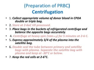 (Preparation of PRBC)
Centrifugation
• 1. Collect appropriate volume of donor blood in CPDA
double or triple bag.
• 2. Store at 2-6oC till processed.
• 3. Place bags in the buckets of refrigerated centrifuge and
balance the opposite bags accurately.
• 4. Centrifuge at heavy spin (5000 x g) for 5 minutes at 2-6 C.
• 5. Express approximately 3/4 of the plasma into the
satellite bag.
• 6. Double seal the tube between primary and satellite
bags with plasma. Separate the satellite bag with
plasma and keep at -30°C or below.
• 7. Keep the red cells at 2-6°C.
 