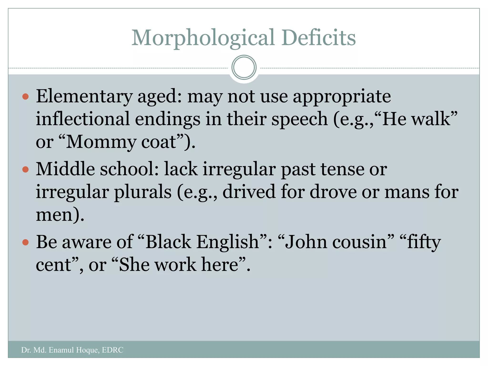 Morphological Deficits
 Elementary aged: may not use appropriate
inflectional endings in their speech (e.g.,“He walk”
or “Mommy coat”).
 Middle school: lack irregular past tense or
irregular plurals (e.g., drived for drove or mans for
men).
 Be aware of “Black English”: “John cousin” “fifty
cent”, or “She work here”.
Dr. Md. Enamul Hoque, EDRC
 