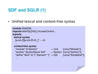 SDF and SGLR (1)

• Unified lexical and context-free syntax

  module WebDSL
  imports MixHQL[HQL] AccessControl ...
  exports
   lexical syntax
     [a-zA-Z][a-zA-Z0-9_]* → Id
     ...
   context-free syntax
     "module" Id Section*              → Unit    {cons("Module")}
     "section" SectionName Def*        → Section {cons("Section")}
     "define" Mod* Id "{" Element* "}" → Def     {cons("SimpleDef")}
     ...
 