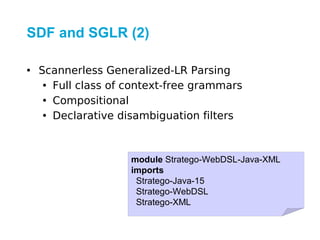SDF and SGLR (2)

• Scannerless Generalized-LR Parsing
   • Full class of context-free grammars
   • Compositional
   • Declarative disambiguation filters



                   module Stratego-WebDSL-Java-XML
                   imports
                    Stratego-Java-15
                    Stratego-WebDSL
                    Stratego-XML
 