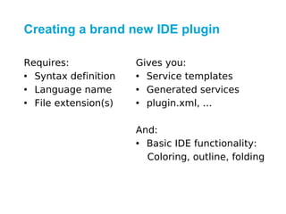 Creating a brand new IDE plugin

Requires:             Gives you:
• Syntax definition   • Service templates
• Language name       • Generated services
• File extension(s)   • plugin.xml, ...

                      And:
                      • Basic IDE functionality:
                        Coloring, outline, folding
 