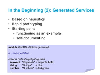 In the Beginning (2): Generated Services
• Based on heuristics
• Rapid prototyping
• Starting point
   • functioning as an example
   • self-documenting

module WebDSL-Colorer.generated

// ...documentation...

colorer Default highlighting rules
 keyword : "Keywords" = magenta bold
 string   : "Strings"    = blue
 number : "Numbers" = darkgreen
 ...
 