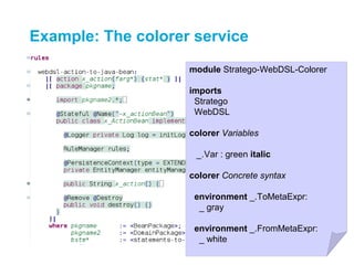 Example: The colorer service
                    module Stratego-WebDSL-Colorer

                    imports
                     Stratego
                     WebDSL

                    colorer Variables

                     _.Var : green italic

                    colorer Concrete syntax

                     environment _.ToMetaExpr:
                      _ gray

                     environment _.FromMetaExpr:
                      _ white
 