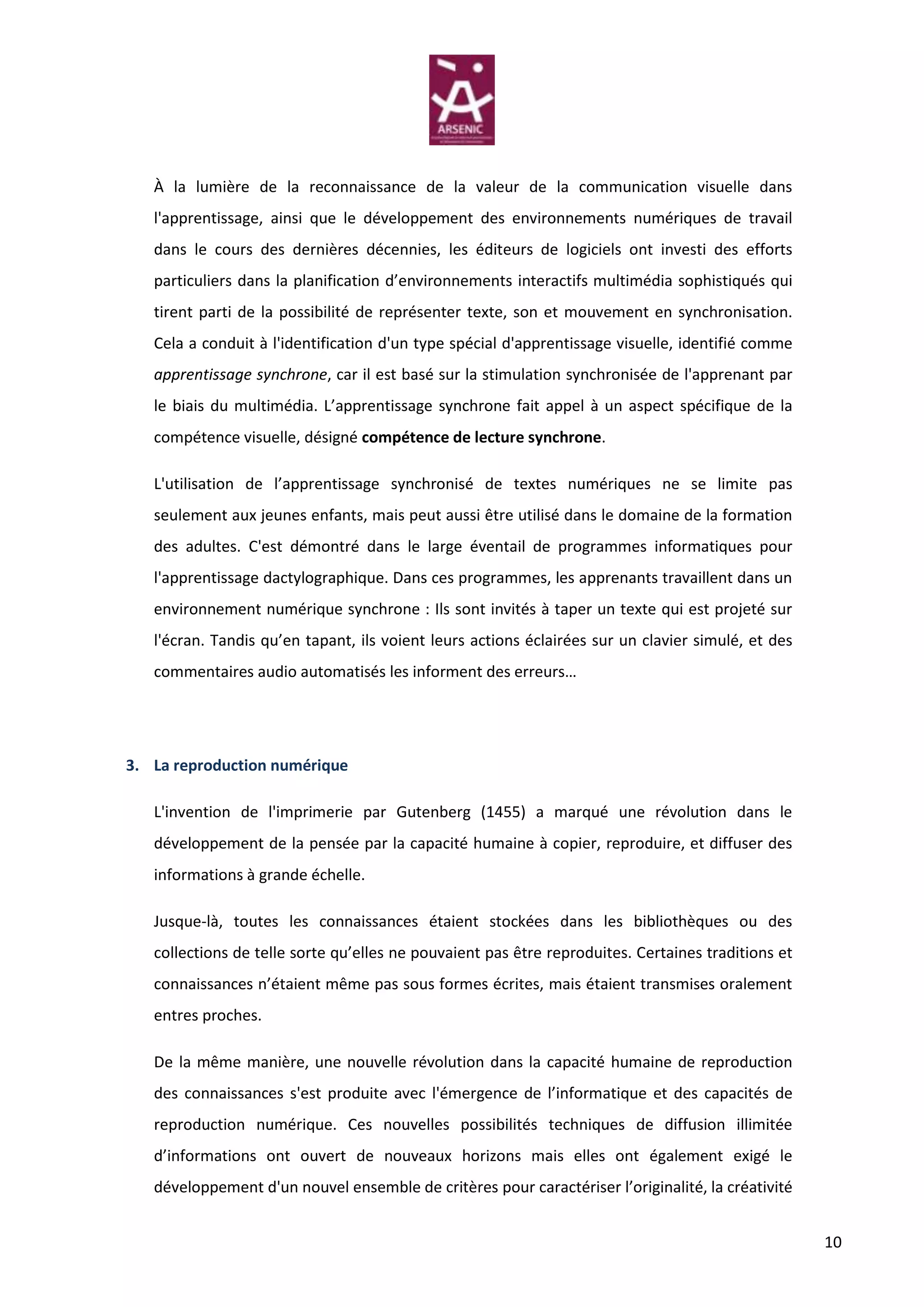 À la lumière de la reconnaissance de la valeur de la communication visuelle dans
   l'apprentissage, ainsi que le développement des environnements numériques de travail
   dans le cours des dernières décennies, les éditeurs de logiciels ont investi des efforts
   particuliers dans la planification d’environnements interactifs multimédia sophistiqués qui
   tirent parti de la possibilité de représenter texte, son et mouvement en synchronisation.
   Cela a conduit à l'identification d'un type spécial d'apprentissage visuelle, identifié comme
   apprentissage synchrone, car il est basé sur la stimulation synchronisée de l'apprenant par
   le biais du multimédia. L’apprentissage synchrone fait appel à un aspect spécifique de la
   compétence visuelle, désigné compétence de lecture synchrone.

   L'utilisation de l’apprentissage synchronisé de textes numériques ne se limite pas
   seulement aux jeunes enfants, mais peut aussi être utilisé dans le domaine de la formation
   des adultes. C'est démontré dans le large éventail de programmes informatiques pour
   l'apprentissage dactylographique. Dans ces programmes, les apprenants travaillent dans un
   environnement numérique synchrone : Ils sont invités à taper un texte qui est projeté sur
   l'écran. Tandis qu’en tapant, ils voient leurs actions éclairées sur un clavier simulé, et des
   commentaires audio automatisés les informent des erreurs…




3. La reproduction numérique

   L'invention de l'imprimerie par Gutenberg (1455) a marqué une révolution dans le
   développement de la pensée par la capacité humaine à copier, reproduire, et diffuser des
   informations à grande échelle.

   Jusque-là, toutes les connaissances étaient stockées dans les bibliothèques ou des
   collections de telle sorte qu’elles ne pouvaient pas être reproduites. Certaines traditions et
   connaissances n’étaient même pas sous formes écrites, mais étaient transmises oralement
   entres proches.

   De la même manière, une nouvelle révolution dans la capacité humaine de reproduction
   des connaissances s'est produite avec l'émergence de l’informatique et des capacités de
   reproduction numérique. Ces nouvelles possibilités techniques de diffusion illimitée
   d’informations ont ouvert de nouveaux horizons mais elles ont également exigé le
   développement d'un nouvel ensemble de critères pour caractériser l’originalité, la créativité


                                                                                                    10
 
