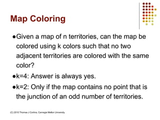 Map Coloring
●Given a map of n territories, can the map be
colored using k colors such that no two
adjacent territories are colored with the same
color?
●k=4: Answer is always yes.
●k=2: Only if the map contains no point that is
the junction of an odd number of territories.
(C) 2010 Thomas J Cortina, Carnegie Mellon University
 