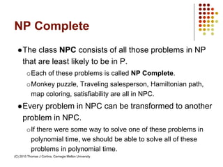 NP Complete
●The class NPC consists of all those problems in NP
that are least likely to be in P.
oEach of these problems is called NP Complete.
oMonkey puzzle, Traveling salesperson, Hamiltonian path,
map coloring, satisfiability are all in NPC.
●Every problem in NPC can be transformed to another
problem in NPC.
oIf there were some way to solve one of these problems in
polynomial time, we should be able to solve all of these
problems in polynomial time.
(C) 2010 Thomas J Cortina, Carnegie Mellon University
 