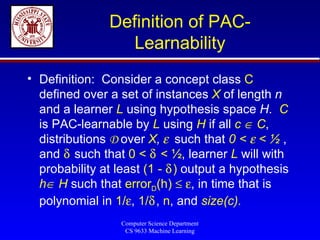 Definition of PAC-Learnability Definition:  Consider a concept class  C  defined over a set of instances  X  of length  n  and a learner  L  using hypothesis space  H .  C  is PAC-learnable by  L  using  H  if all  c    C , distributions  D  over  X ,      such that   0 <    < ½   , and    such that  0 <    < ½ , learner  L  will with probability at least  (1 -   )  output a hypothesis  h   H  such that  error D (h)      , in time that is polynomial in  1/  ,  1/  ,  n , and  size(c) . 