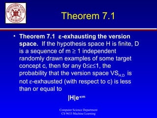 Theorem 7.1 Theorem 7.1   -exhausting the version space.  If the hypothesis space H is finite, D is a sequence of m    1 independent randomly drawn examples of some target concept c, then for any 0  1, the probability that the version space VS H,D  is not   -exhausted (with respect to c) is less than or equal to  |H|e -  m 
