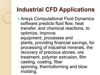 Industrial CFD Applications
 Ansys Computational Fluid Dynamics
software predicts fluid flow, heat
transfer, and chemical reactions, to
optimize, improve
equipment, processes and
plants, providing financial savings, for
processing of industrial minerals, the
recovery of precious stones, ore
treatment, polymer extrusion, film
casting, coating, fiber
spinning, thermoforming and blow
molding.
 