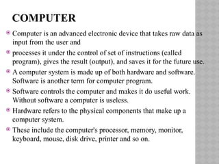COMPUTER
 Computer is an advanced electronic device that takes raw data as
input from the user and
 processes it under the control of set of instructions (called
program), gives the result (output), and saves it for the future use.
 A computer system is made up of both hardware and software.
Software is another term for computer program.
 Software controls the computer and makes it do useful work.
Without software a computer is useless.
 Hardware refers to the physical components that make up a
computer system.
 These include the computer's processor, memory, monitor,
keyboard, mouse, disk drive, printer and so on.
 