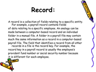 Record: A record is a collection of fields relating to a specific entity. For example, a payroll record contains fields of data relating to a specific employee. An analogy can be made between a computer-based record and an individual folder in a manual file. A folder in a payroll file may contain much the same information as a record in a computer-based payroll file. The field that identifies a record from all other records in a file is the record key. For example, the record key in a payroll record is usually the employee’s provident fund number or social security number because it is different for each employee. 