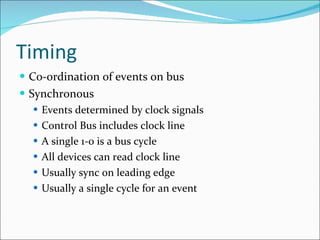Timing Co-ordination of events on bus Synchronous Events determined by clock signals Control Bus includes clock line A single 1-0 is a bus cycle All devices can read clock line Usually sync on leading edge Usually a single cycle for an event 