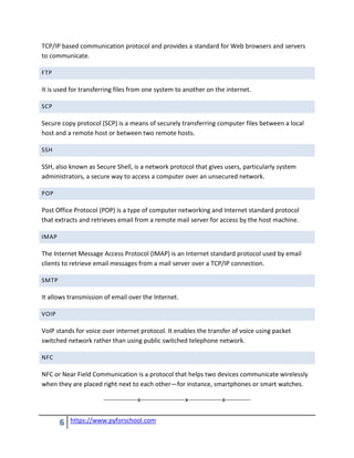 6 https://www.pyforschool.com
TCP/IP based communication protocol and provides a standard for Web browsers and servers
to communicate.
FTP
It is used for transferring files from one system to another on the internet.
SCP
Secure copy protocol (SCP) is a means of securely transferring computer files between a local
host and a remote host or between two remote hosts.
SSH
SSH, also known as Secure Shell, is a network protocol that gives users, particularly system
administrators, a secure way to access a computer over an unsecured network.
POP
Post Office Protocol (POP) is a type of computer networking and Internet standard protocol
that extracts and retrieves email from a remote mail server for access by the host machine.
IMAP
The Internet Message Access Protocol (IMAP) is an Internet standard protocol used by email
clients to retrieve email messages from a mail server over a TCP/IP connection.
SMTP
It allows transmission of email over the Internet.
VOIP
VoIP stands for voice over internet protocol. It enables the transfer of voice using packet
switched network rather than using public switched telephone network.
NFC
NFC or Near Field Communication is a protocol that helps two devices communicate wirelessly
when they are placed right next to each other—for instance, smartphones or smart watches.
----------------x---------------------x----------------x------------
 