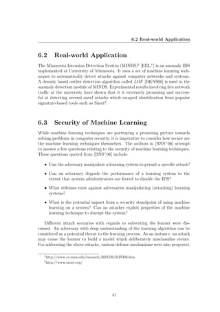 6.2 Real-world Application


6.2        Real-world Application
The Minnesota Intrusion Detection System (MINDS)1 [EEL+ ] is an anomaly IDS
implemented at University of Minnesota. It uses a set of machine learning tech-
niques to automatically detect attacks against computer networks and systems.
A density based outlier detection algorithm called LOF [BKNS00] is used in the
anomaly detection module of MINDS. Experimental results involving live network
traﬃc at the university have shown that it it extremely promising and success-
ful at detecting several novel attacks which escaped identiﬁcation from popular
signature-based tools such as Snort2 .



6.3        Security of Machine Learning
While machine learning techniques are portraying a promising picture towards
solving problems in computer security, it is imperative to consider how secure are
the machine learning techniques themselves. The authors in [BNS+ 06] attempt
to answer a few questions relating to the security of machine learning techniques.
These questions quoted from [BNS+ 06] include:

   • Can the adversary manipulate a learning system to permit a speciﬁc attack?

   • Can an adversary degrade the performance of a learning system to the
     extent that system administrators are forced to disable the IDS?

   • What defenses exist against adversaries manipulating (attacking) learning
     systems?

   • What is the potential impact from a security standpoint of using machine
     learning on a system? Can an attacker exploit properties of the machine
     learning technique to disrupt the system?

   Diﬀerent attack scenarios with regards to subverting the learner were dis-
cussed. An adversary with deep understanding of the learning algorithm can be
considered as a potential threat to the learning process. As an instance, an attack
may cause the learner to build a model which deliberately misclassiﬁes events.
For addressing the above attacks, various defense mechanisms were also proposed.

   1
       http://www.cs.umn.edu/research/MINDS/MINDS.htm
   2
       http://www.snort.org/




                                         41
 