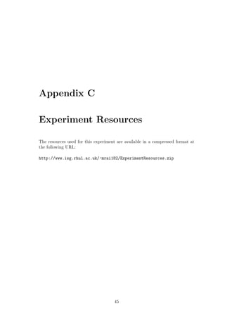 Appendix C

Experiment Resources

The resources used for this experiment are available in a compressed format at
the following URL:

http://www.isg.rhul.ac.uk/~mrai182/ExperimentResources.zip




                                     45
 
