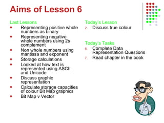 Aims of Lesson 6 Last Lessons Representing positive whole numbers as binary Representing negative whole numbers using 2s complement Non whole numbers using mantissa and exponent Storage calculations Looked at how text is represented using ASCII and Unicode Discuss graphic representation Calculate storage capacities of colour Bit Map graphics Bit Map v Vector  Today’s Lesson   Discuss true colour Today’s Tasks Complete Data Representation Questions Read chapter in the book 