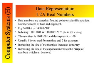 Data Representation 1.2.9 Real Numbers Real numbers are stored as floating point or scientific notation.  Numbers stored as base and exponent. E.g 34008.6 is .340086*10 5 In binary 1101.1001 is .11011001*2 100  (the 4is 100 in binary) The mantissa is 11011001 and the exponent is 100 Usually 4 bytes used for mantissa and 2 for exponent Increasing the size of the mantissa increases  accuracy Increasing the size of the exponent increases the  range  of numbers which can be stored 