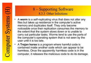 8 – Supporting Software 8.3.3  Other Infections A  worm  is a self-replicating virus that does not alter any files but takes up residence in the computer’s active memory and duplicates itself. They only become noticeable once their replication consumes the memory to the extent that the system slows down or is unable to carry out particular tasks. Worms tend to use the parts of the computer’s operating system that is not seen by the user until it is too late. A  Trojan horse  is a program where harmful code is contained inside another code which can appear to be harmless. Once the apparently harmless code is in the computer, it releases the malicious code to do its damage.   