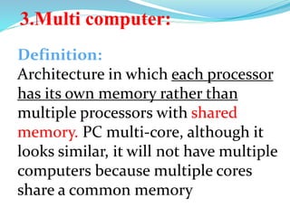 Definition:
Architecture in which each processor
has its own memory rather than
multiple processors with shared
memory. PC multi-core, although it
looks similar, it will not have multiple
computers because multiple cores
share a common memory
3.Multi computer:
 