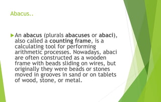 Abacus..
An abacus (plurals abacuses or abaci),
also called a counting frame, is a
calculating tool for performing
arithmetic processes. Nowadays, abaci
are often constructed as a wooden
frame with beads sliding on wires, but
originally they were beads or stones
moved in grooves in sand or on tablets
of wood, stone, or metal.
 