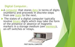 Digital Computer..
A computer that stores data in terms of digits
(numbers) and proceeds in discrete steps
from one state to the next.
 The states of a digital computer typically
involve binary digits which may take the form
of the presence or absence of magnetic
markers in a storage medium (see memory),
on-off switches or relays.
FIRST DIGITAL COMPUTER
 